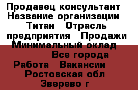 Продавец-консультант › Название организации ­ Титан › Отрасль предприятия ­ Продажи › Минимальный оклад ­ 15 000 - Все города Работа » Вакансии   . Ростовская обл.,Зверево г.